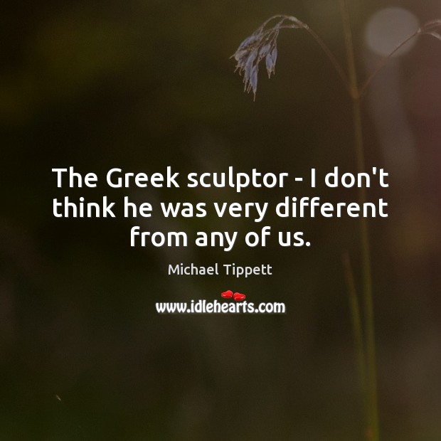 The Greek sculptor – I don’t think he was very different from any of us. Michael Tippett Picture Quote