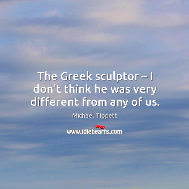 The greek sculptor – I don’t think he was very different from any of us. Michael Tippett Picture Quote