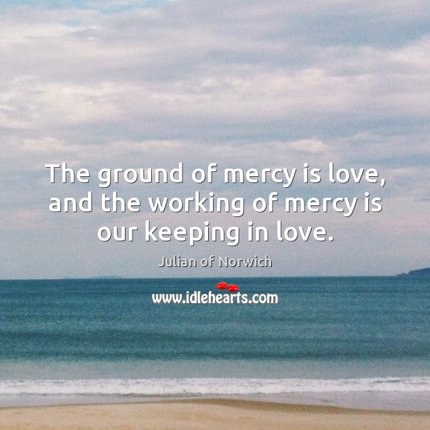 The ground of mercy is love, and the working of mercy is our keeping in love. Julian of Norwich Picture Quote