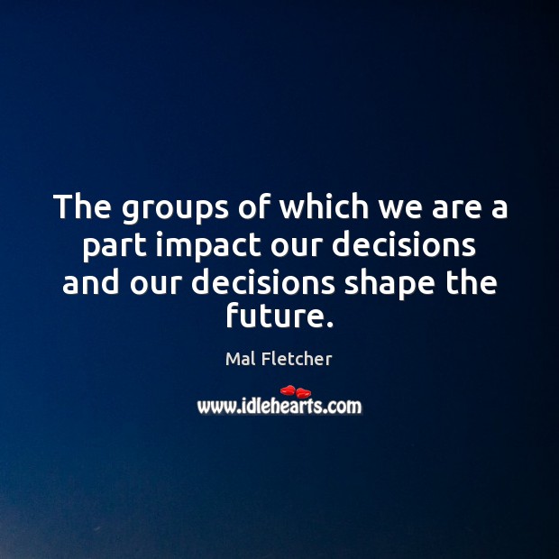 The groups of which we are a part impact our decisions and our decisions shape the future. Mal Fletcher Picture Quote