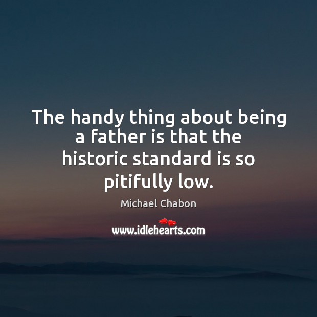 The handy thing about being a father is that the historic standard is so pitifully low. Michael Chabon Picture Quote