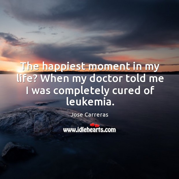 The happiest moment in my life? when my doctor told me I was completely cured of leukemia. Jose Carreras Picture Quote