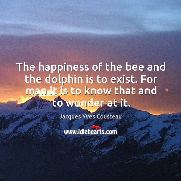 The happiness of the bee and the dolphin is to exist. For man it is to know that and to wonder at it. Jacques Yves Cousteau Picture Quote
