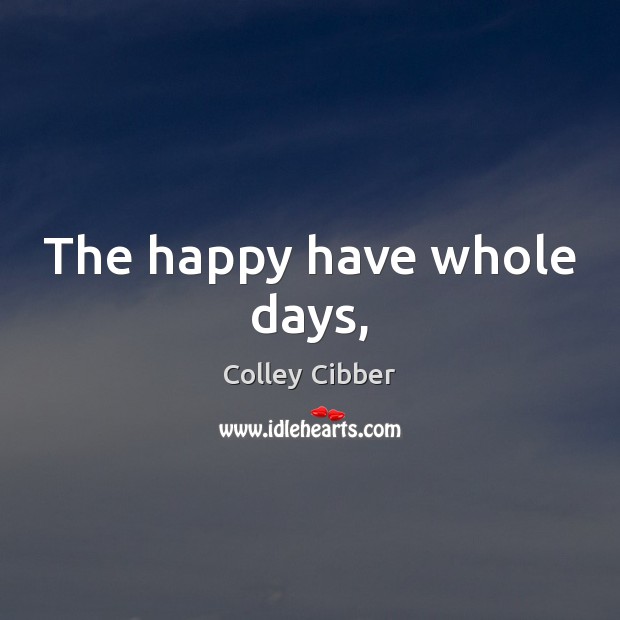 The happy have whole days, Colley Cibber Picture Quote