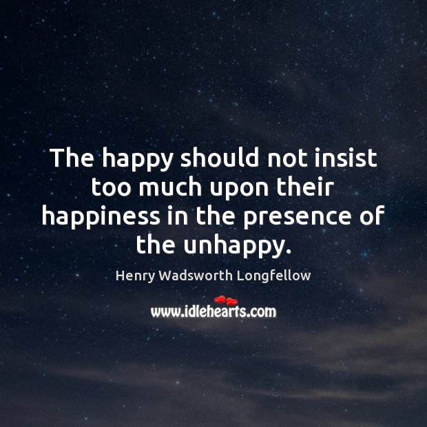 The happy should not insist too much upon their happiness in the presence of the unhappy. Henry Wadsworth Longfellow Picture Quote