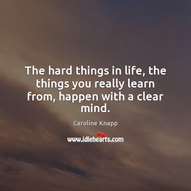 The hard things in life, the things you really learn from, happen with a clear mind. Caroline Knapp Picture Quote