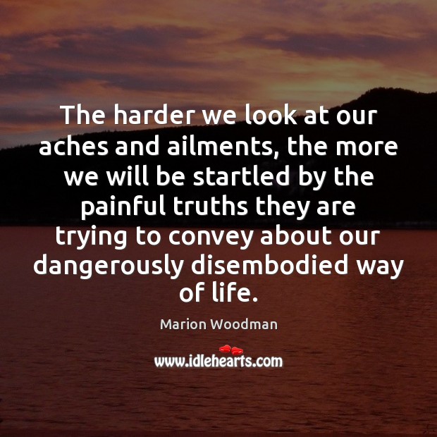 The harder we look at our aches and ailments, the more we Marion Woodman Picture Quote