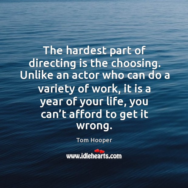 The hardest part of directing is the choosing. Unlike an actor who can do a variety of work, it is a year of your life Tom Hooper Picture Quote