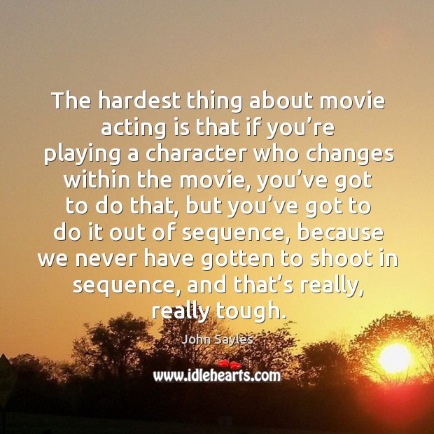The hardest thing about movie acting is that if you’re playing a character who changes John Sayles Picture Quote