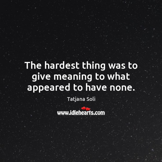 The hardest thing was to give meaning to what appeared to have none. Image