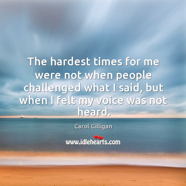 The hardest times for me were not when people challenged what I said, but when I felt my voice was not heard. Carol Gilligan Picture Quote