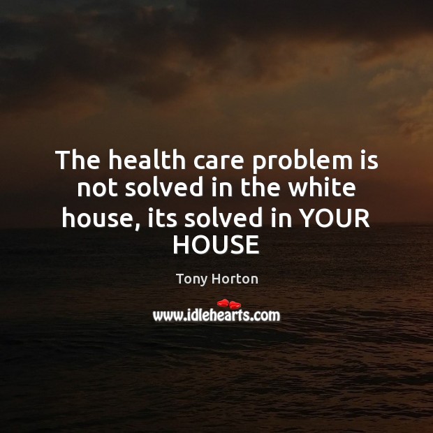 The health care problem is not solved in the white house, its solved in YOUR HOUSE Tony Horton Picture Quote