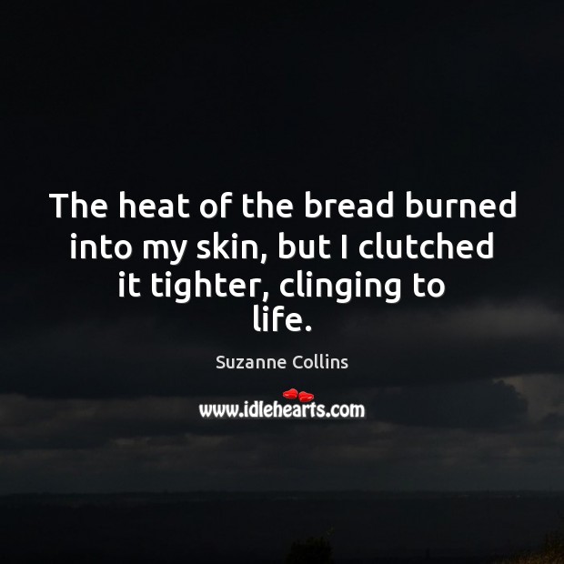 The heat of the bread burned into my skin, but I clutched it tighter, clinging to life. Suzanne Collins Picture Quote
