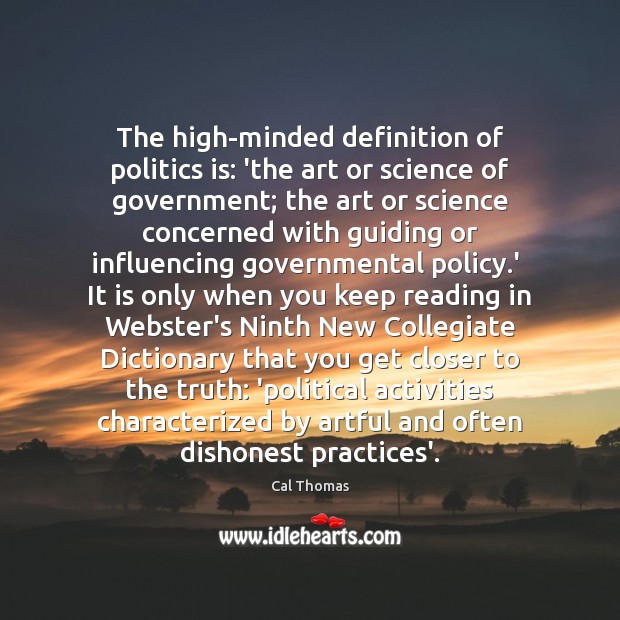 The high-minded definition of politics is: ‘the art or science of government; Cal Thomas Picture Quote
