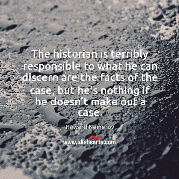 The historian is terribly responsible to what he can discern are the facts of the case, but he’s nothing if he doesn’t make out a case. Howard Nemerov Picture Quote