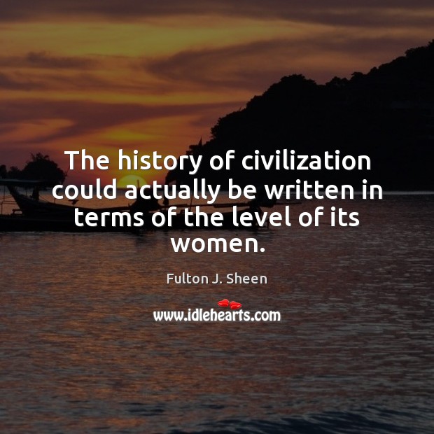 The history of civilization could actually be written in terms of the level of its women. Fulton J. Sheen Picture Quote
