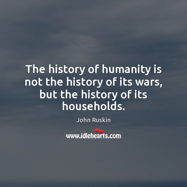 The history of humanity is not the history of its wars, but the history of its households. John Ruskin Picture Quote