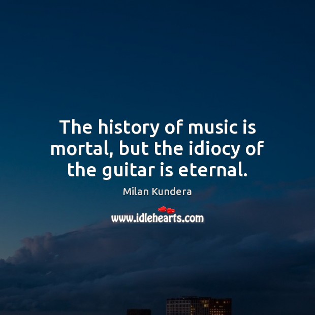 The history of music is mortal, but the idiocy of the guitar is eternal. Milan Kundera Picture Quote