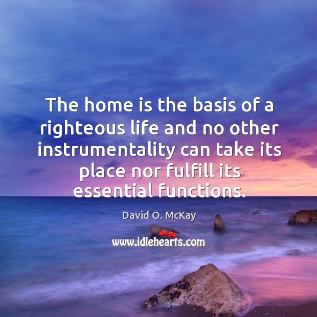 The home is the basis of a righteous life and no other David O. McKay Picture Quote