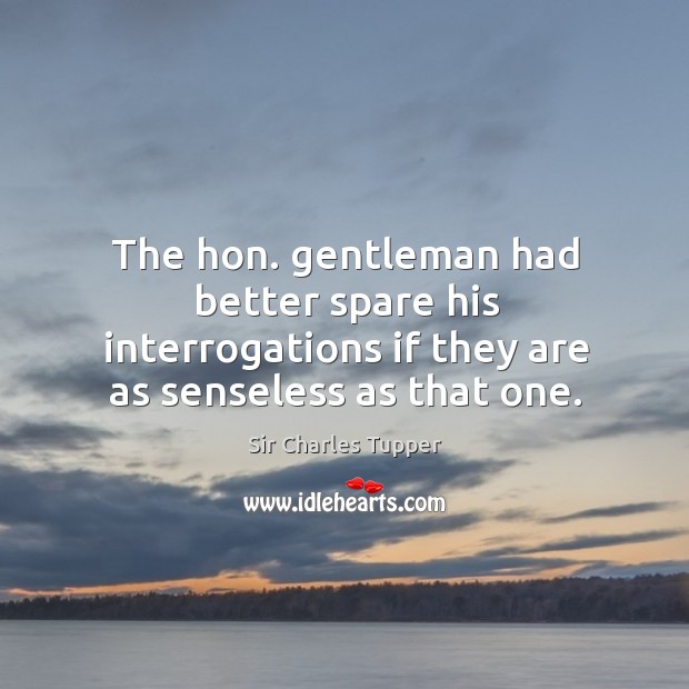The hon. Gentleman had better spare his interrogations if they are as senseless as that one. Sir Charles Tupper Picture Quote