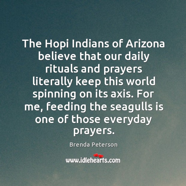 The hopi indians of arizona believe that our daily rituals and prayers literally keep this world spinning on its axis. Brenda Peterson Picture Quote