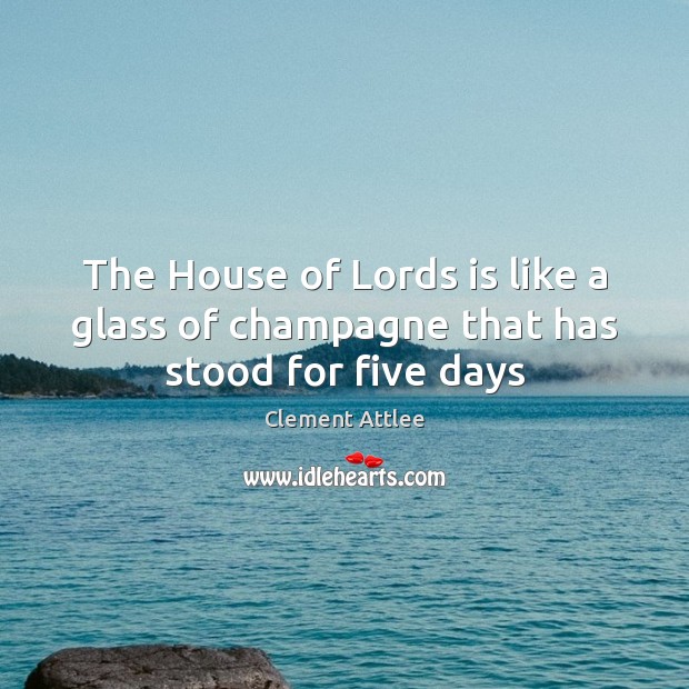 The House of Lords is like a glass of champagne that has stood for five days Clement Attlee Picture Quote
