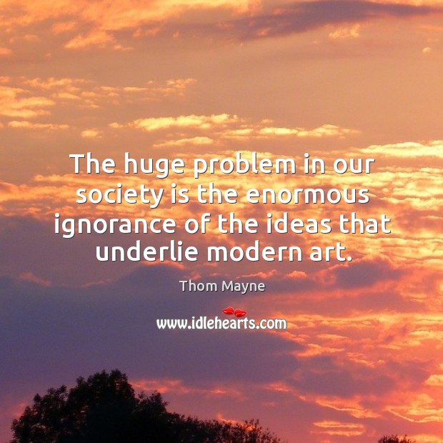 The huge problem in our society is the enormous ignorance of the ideas that underlie modern art. Thom Mayne Picture Quote