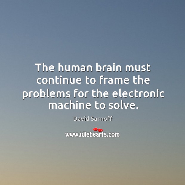 The human brain must continue to frame the problems for the electronic machine to solve. David Sarnoff Picture Quote