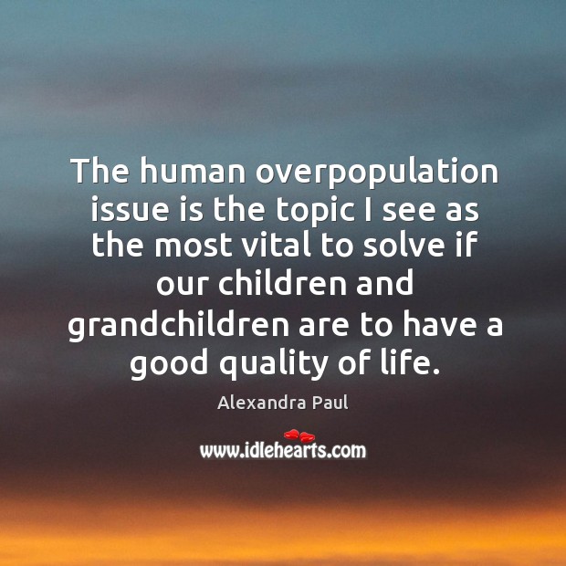 The human overpopulation issue is the topic I see as the most vital to solve if our children and grandchildren are to have a good quality of life. Alexandra Paul Picture Quote