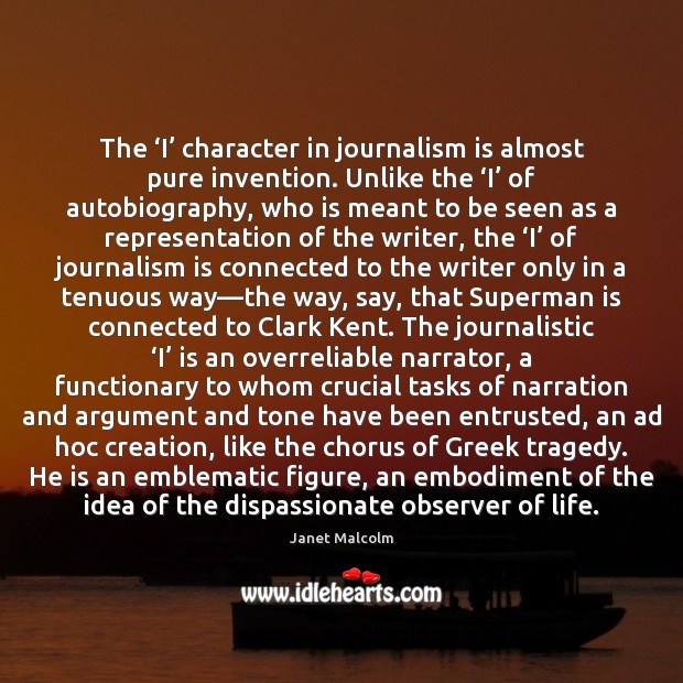 The ‘I’ character in journalism is almost pure invention. Unlike the ‘I’ Janet Malcolm Picture Quote