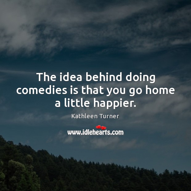 The idea behind doing comedies is that you go home a little happier. Kathleen Turner Picture Quote