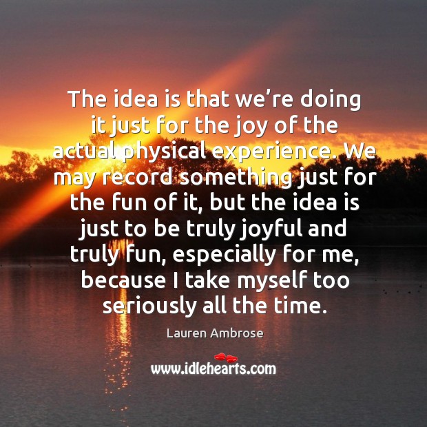 The idea is that we’re doing it just for the joy of the actual physical experience. Lauren Ambrose Picture Quote