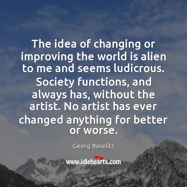 The idea of changing or improving the world is alien to me Georg Baselitz Picture Quote