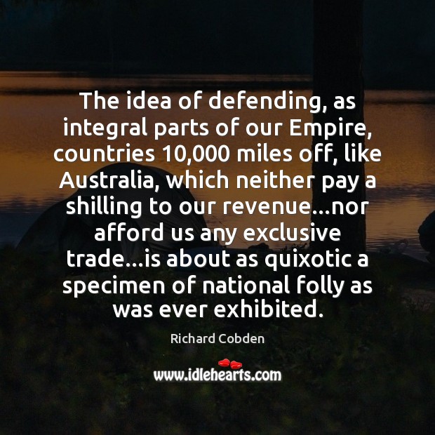 The idea of defending, as integral parts of our Empire, countries 10,000 miles Richard Cobden Picture Quote
