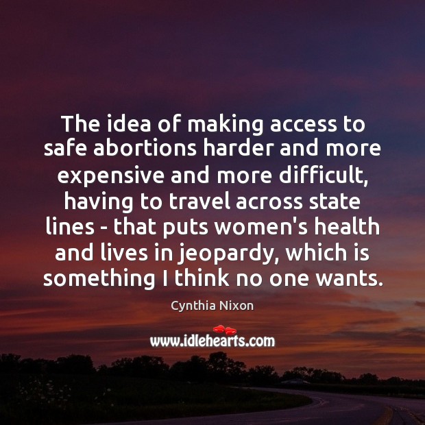 The idea of making access to safe abortions harder and more expensive Cynthia Nixon Picture Quote