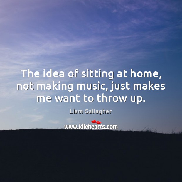 The idea of sitting at home, not making music, just makes me want to throw up. Liam Gallagher Picture Quote