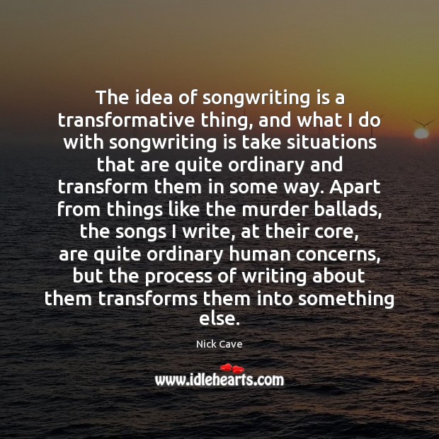 The idea of songwriting is a transformative thing, and what I do 