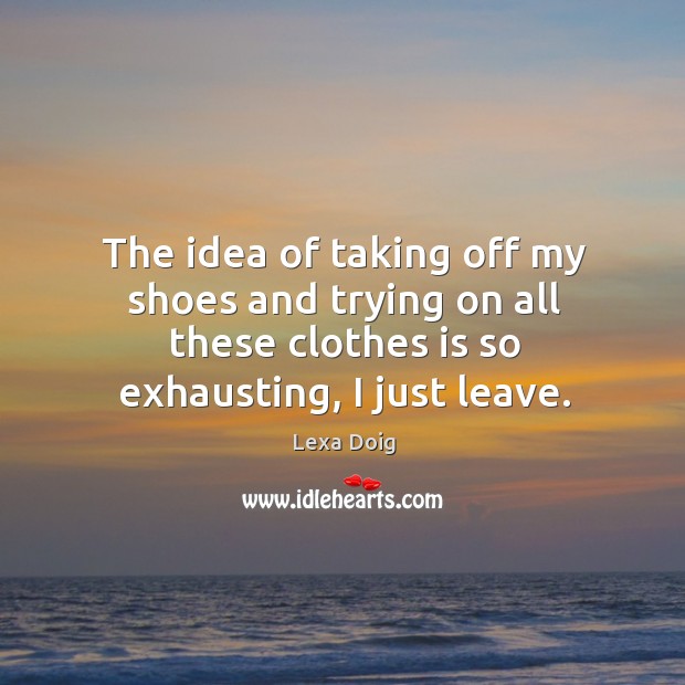 The idea of taking off my shoes and trying on all these clothes is so exhausting, I just leave. Lexa Doig Picture Quote
