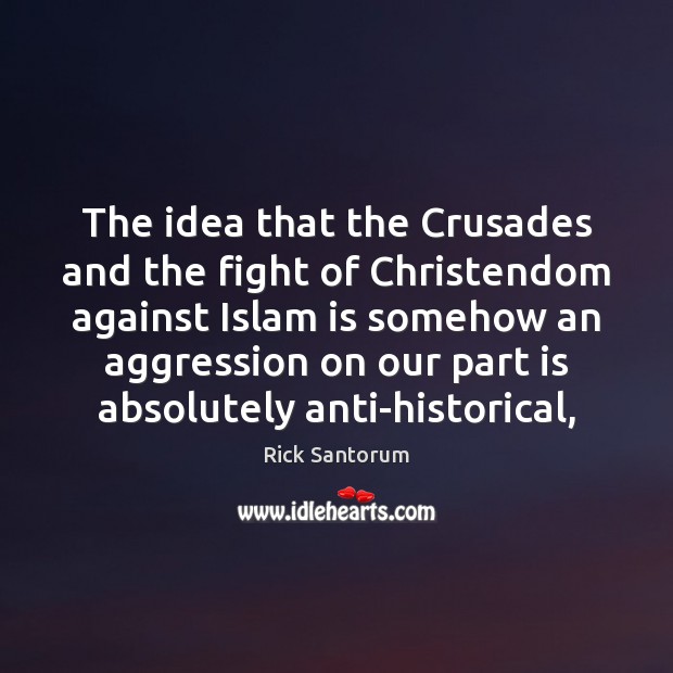 The idea that the Crusades and the fight of Christendom against Islam Rick Santorum Picture Quote