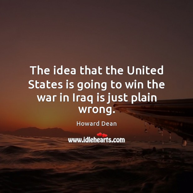 The idea that the United States is going to win the war in Iraq is just plain wrong. Howard Dean Picture Quote