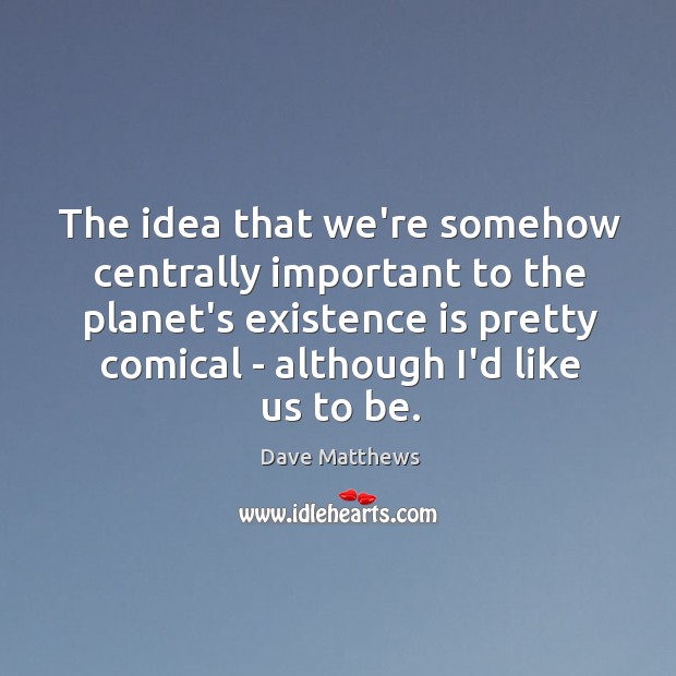 The idea that we’re somehow centrally important to the planet’s existence is Dave Matthews Picture Quote