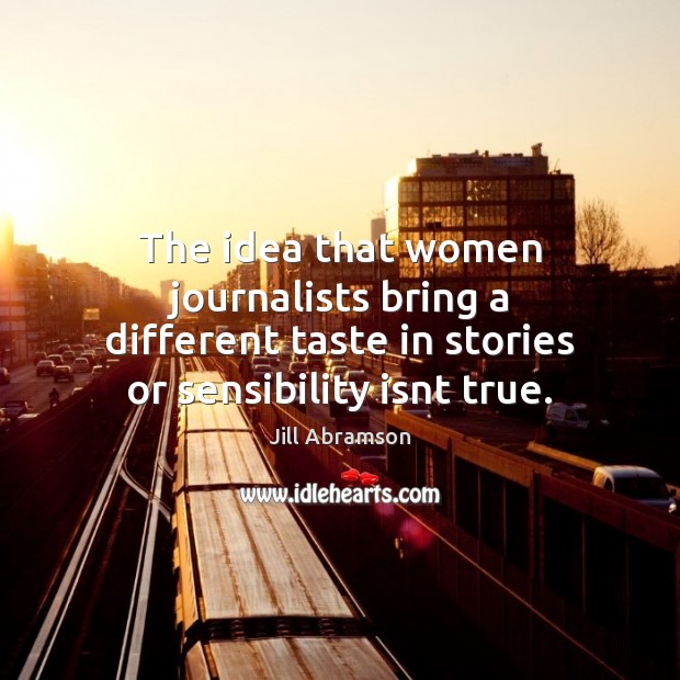 The idea that women journalists bring a different taste in stories or Jill Abramson Picture Quote