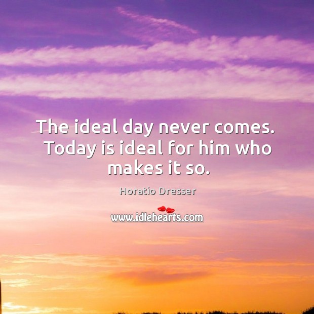 The ideal day never comes.  Today is ideal for him who makes it so. Horatio Dresser Picture Quote