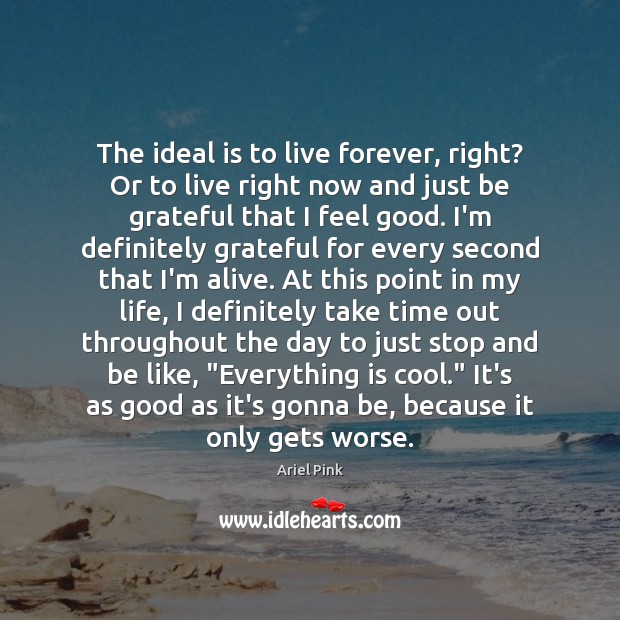 The ideal is to live forever, right? Or to live right now Image