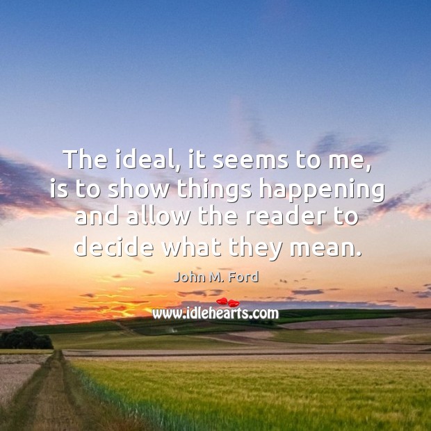 The ideal, it seems to me, is to show things happening and allow the reader to decide what they mean. John M. Ford Picture Quote