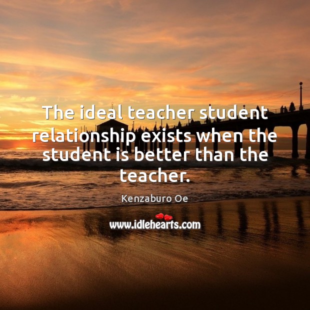 The ideal teacher student relationship exists when the student is better than the teacher. Kenzaburo Oe Picture Quote