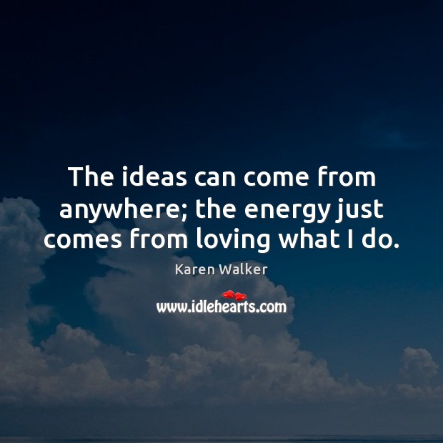The ideas can come from anywhere; the energy just comes from loving what I do. Image