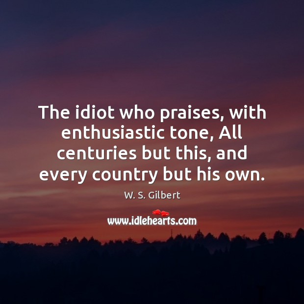 The idiot who praises, with enthusiastic tone, All centuries but this, and W. S. Gilbert Picture Quote