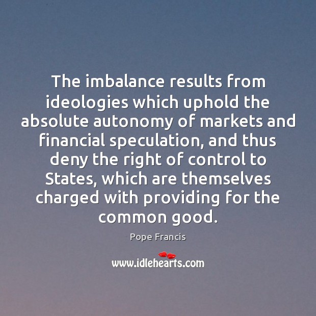 The imbalance results from ideologies which uphold the absolute autonomy of markets 