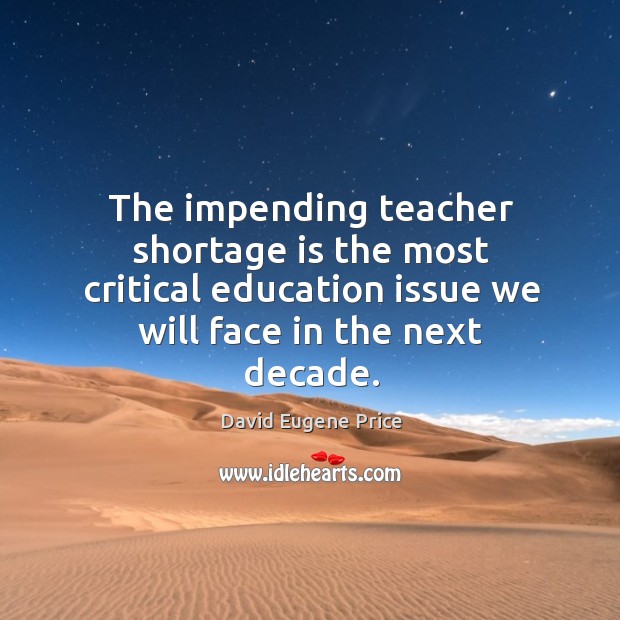 The impending teacher shortage is the most critical education issue we will face in the next decade. David Eugene Price Picture Quote